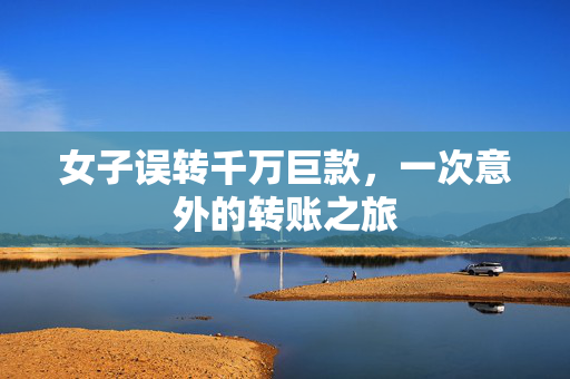 女子误转千万巨款，一次意外的转账之旅