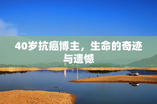 40岁抗癌博主，生命的奇迹与遗憾