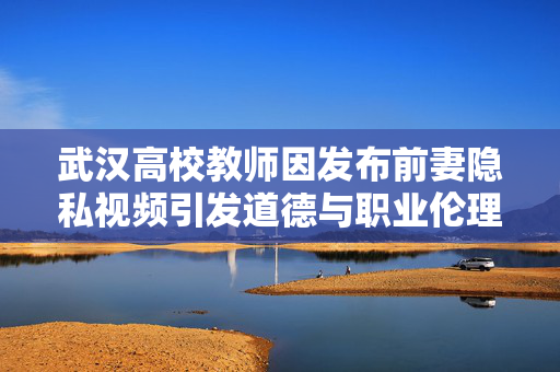 武汉高校教师因发布前妻隐私视频引发道德与职业伦理双重反思