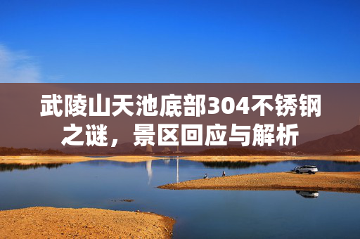 武陵山天池底部304不锈钢之谜，景区回应与解析