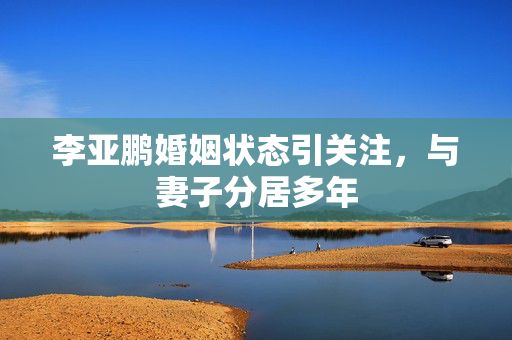 李亚鹏婚姻状态引关注，与妻子分居多年
