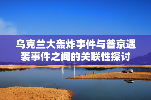 乌克兰大轰炸事件与普京遇袭事件之间的关联性探讨