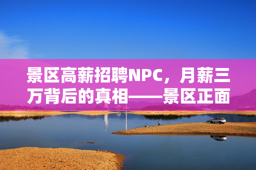 景区高薪招聘NPC，月薪三万背后的真相——景区正面回应