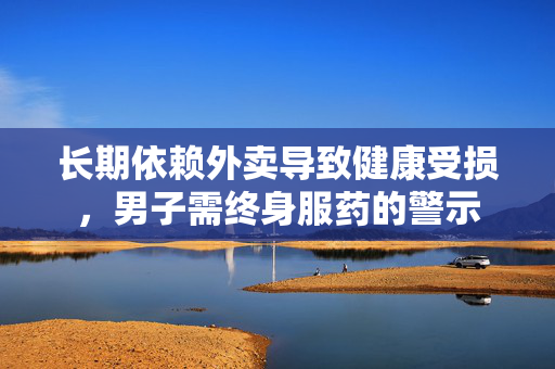 长期依赖外卖导致健康受损，男子需终身服药的警示