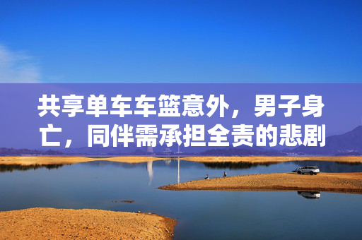 共享单车车篮意外，男子身亡，同伴需承担全责的悲剧