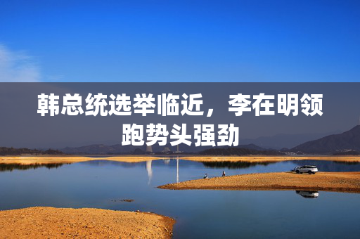 韩总统选举临近，李在明领跑势头强劲