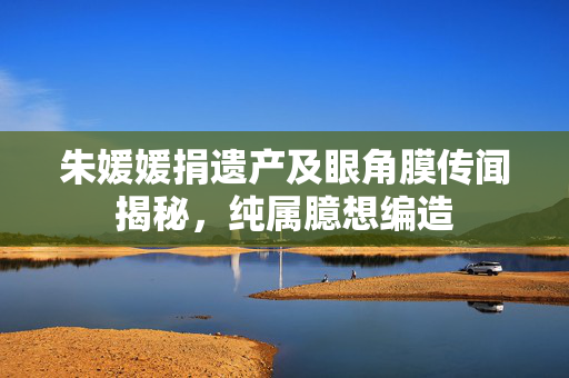 朱媛媛捐遗产及眼角膜传闻揭秘，纯属臆想编造