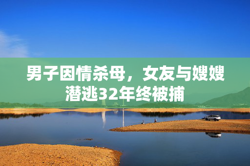 男子因情杀母，女友与嫂嫂潜逃32年终被捕