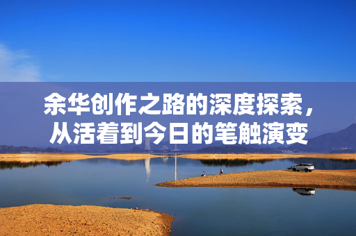 余华创作之路的深度探索，从活着到今日的笔触演变