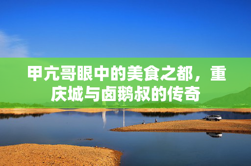 甲亢哥眼中的美食之都，重庆城与卤鹅叔的传奇