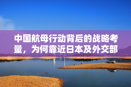 中国航母行动背后的战略考量，为何靠近日本及外交部权威解读