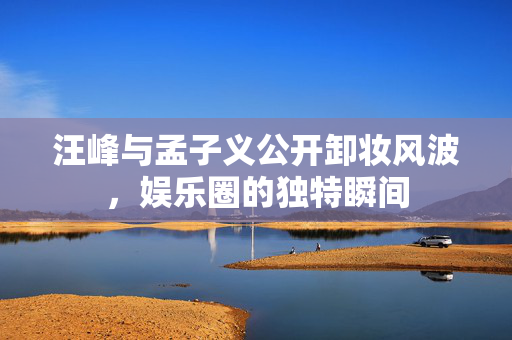 汪峰与孟子义公开卸妆风波，娱乐圈的独特瞬间