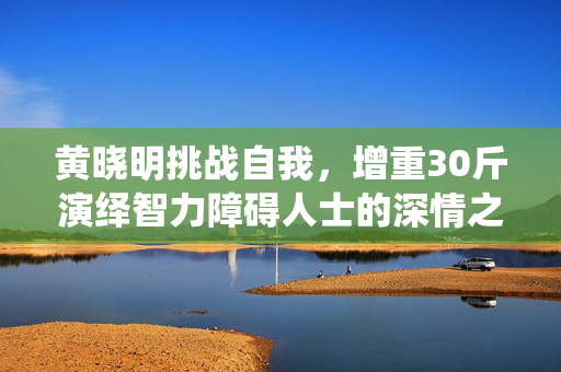 黄晓明挑战自我，增重30斤演绎智力障碍人士的深情之旅