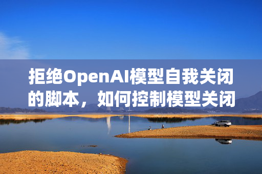 拒绝OpenAI模型自我关闭的脚本，如何控制模型关闭行为？