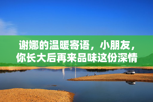 谢娜的温暖寄语，小朋友，你长大后再来品味这份深情