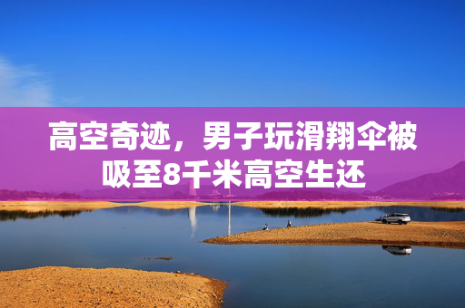 高空奇迹，男子玩滑翔伞被吸至8千米高空生还