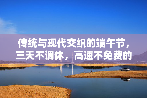 传统与现代交织的端午节，三天不调休，高速不免费的新常态安排