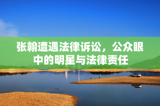 张翰遭遇法律诉讼，公众眼中的明星与法律责任
