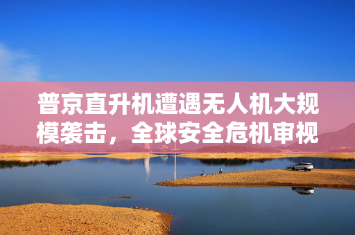 普京直升机遭遇无人机大规模袭击，全球安全危机审视