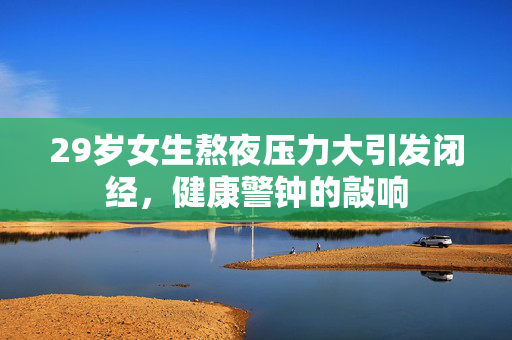 29岁女生熬夜压力大引发闭经，健康警钟的敲响