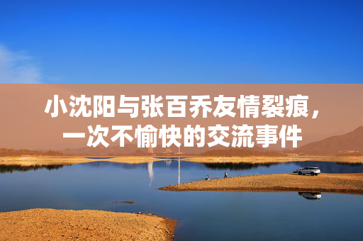 小沈阳与张百乔友情裂痕，一次不愉快的交流事件