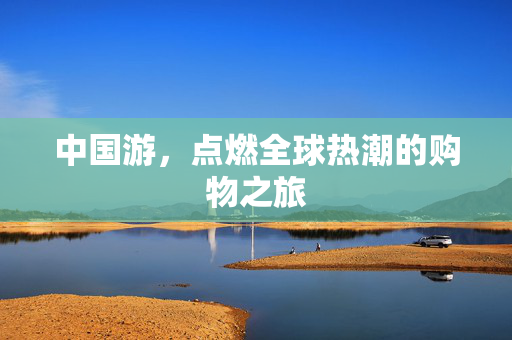 中国游，点燃全球热潮的购物之旅