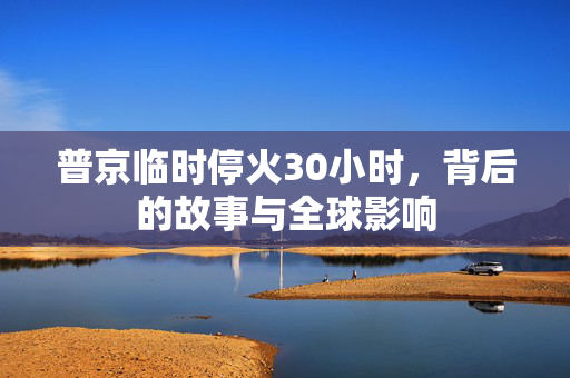 普京临时停火30小时，背后的故事与全球影响