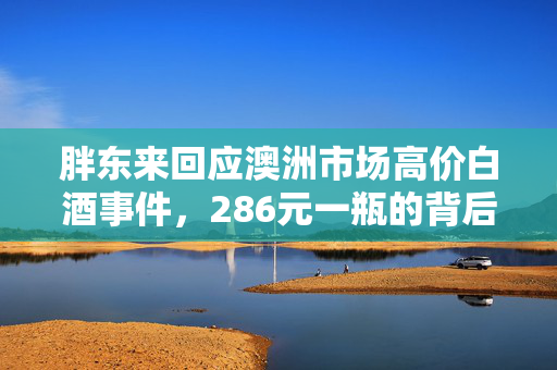 胖东来回应澳洲市场高价白酒事件，286元一瓶的背后真相