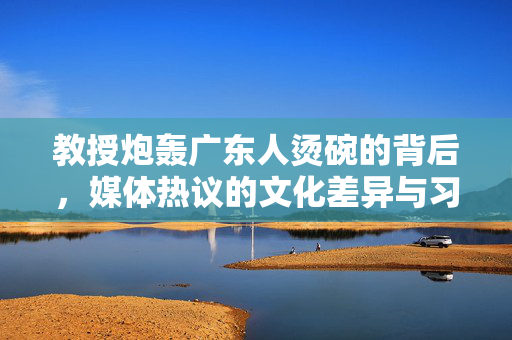 教授炮轰广东人烫碗的背后，媒体热议的文化差异与习惯之争