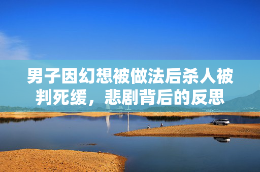 男子因幻想被做法后杀人被判死缓，悲剧背后的反思