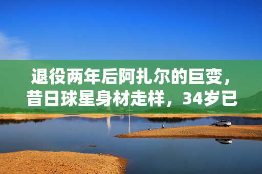 退役两年后阿扎尔的巨变，昔日球星身材走样，34岁已胖成球