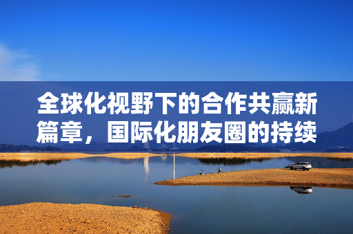 全球化视野下的合作共赢新篇章，国际化朋友圈的持续扩展