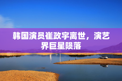韩国演员崔政宇离世，演艺界巨星陨落