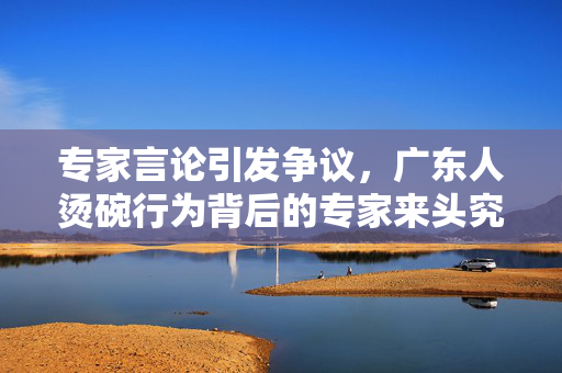 专家言论引发争议，广东人烫碗行为背后的专家来头究竟如何？