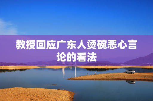 教授回应广东人烫碗恶心言论的看法