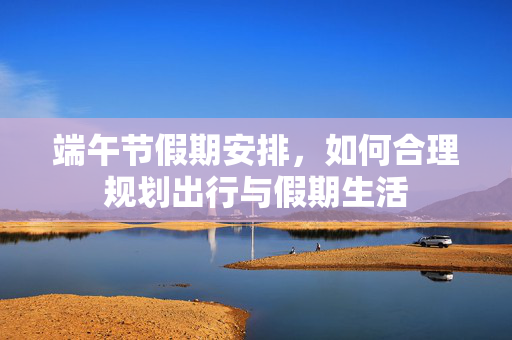 端午节假期安排，如何合理规划出行与假期生活
