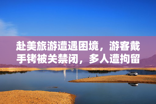 赴美旅游遭遇困境，游客戴手铐被关禁闭，多人遭拘留