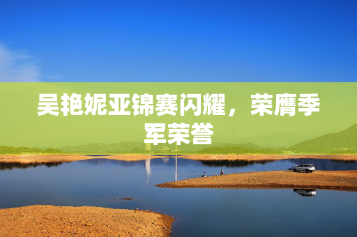 吴艳妮亚锦赛闪耀，荣膺季军荣誉