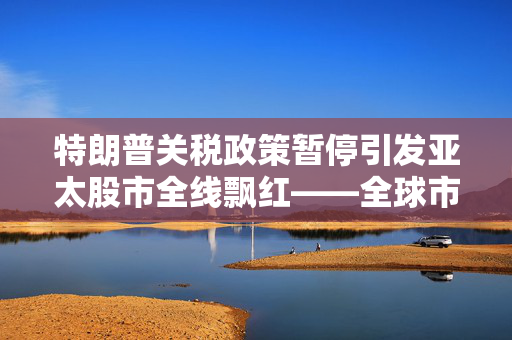特朗普关税政策暂停引发亚太股市全线飘红——全球市场新动向解析