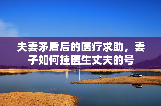 夫妻矛盾后的医疗求助，妻子如何挂医生丈夫的号