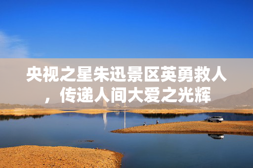 央视之星朱迅景区英勇救人，传递人间大爱之光辉
