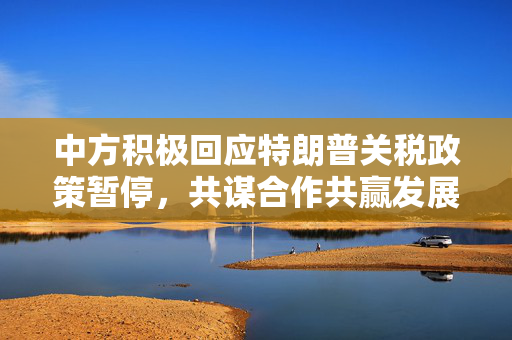 中方积极回应特朗普关税政策暂停，共谋合作共赢发展