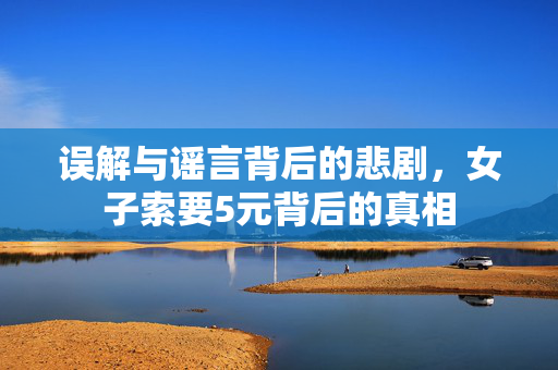 误解与谣言背后的悲剧，女子索要5元背后的真相