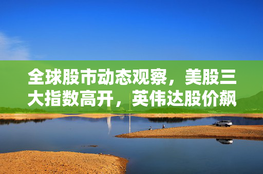 全球股市动态观察，美股三大指数高开，英伟达股价飙升超5%