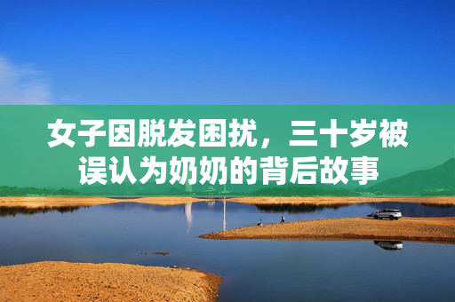 女子因脱发困扰，三十岁被误认为奶奶的背后故事