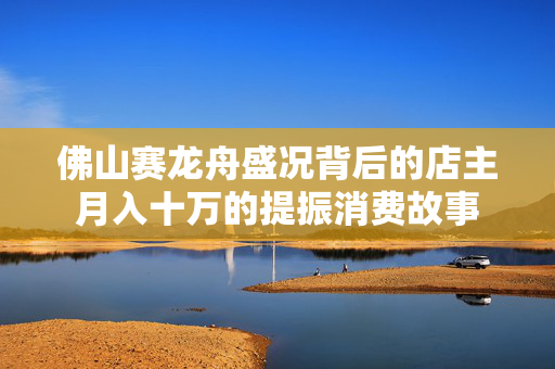 佛山赛龙舟盛况背后的店主月入十万的提振消费故事