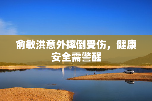 俞敏洪意外摔倒受伤，健康安全需警醒