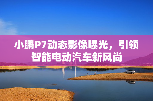 小鹏P7动态影像曝光，引领智能电动汽车新风尚