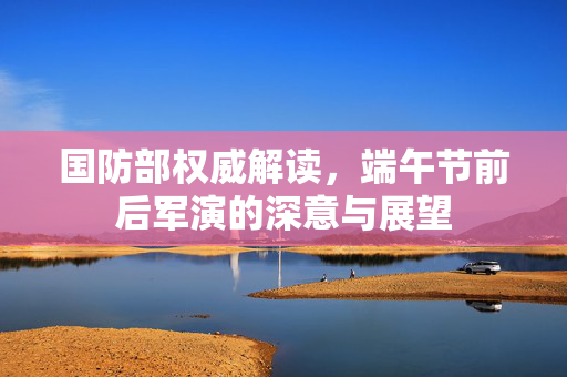 国防部权威解读，端午节前后军演的深意与展望