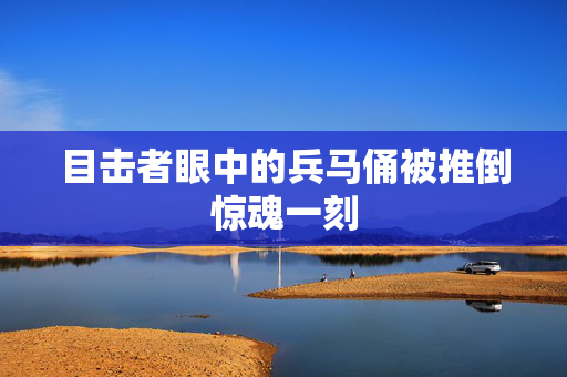 目击者眼中的兵马俑被推倒惊魂一刻